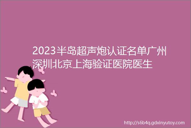 2023半岛超声炮认证名单广州深圳北京上海验证医院医生